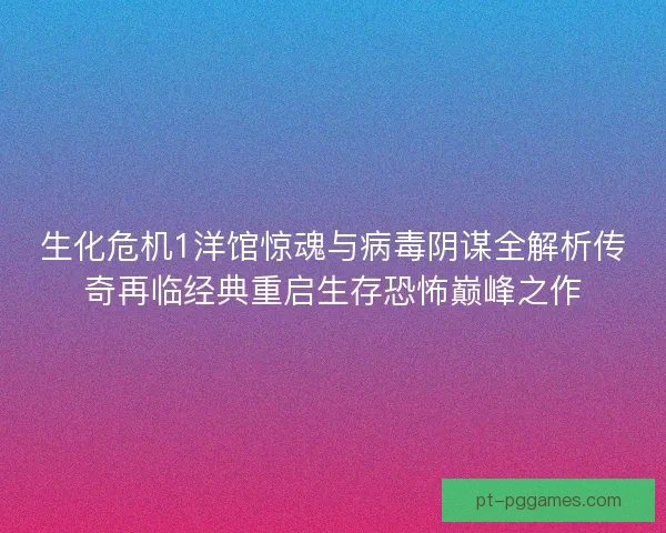 生化危机1洋馆惊魂与病毒阴谋全解析传奇再临经典重启生存恐怖巅峰之作