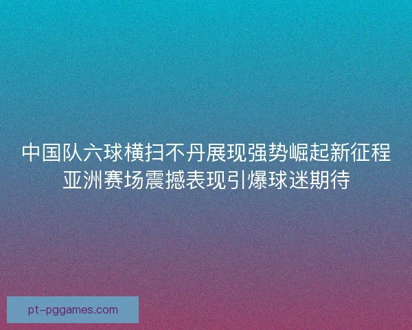 中国队六球横扫不丹展现强势崛起新征程亚洲赛场震撼表现引爆球迷期待