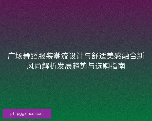 广场舞蹈服装潮流设计与舒适美感融合新风尚解析发展趋势与选购指南