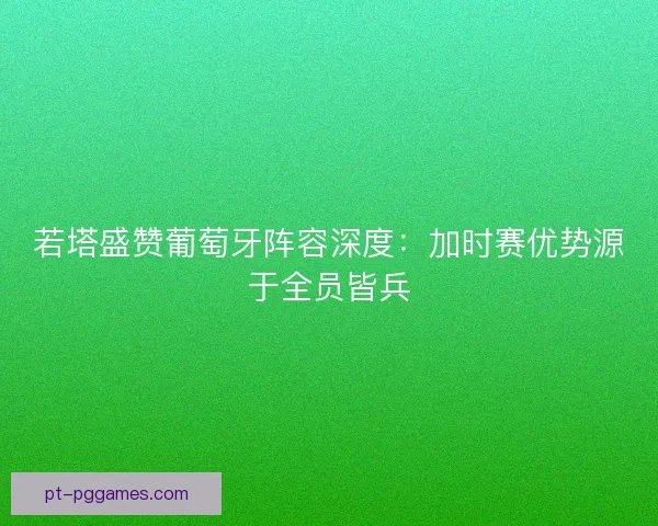 若塔盛赞葡萄牙阵容深度：加时赛优势源于全员皆兵