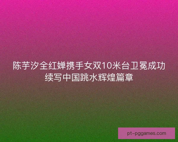 陈芋汐全红婵携手女双10米台卫冕成功续写中国跳水辉煌篇章