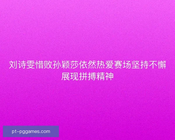 刘诗雯惜败孙颖莎依然热爱赛场坚持不懈展现拼搏精神