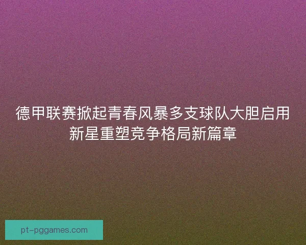 德甲联赛掀起青春风暴多支球队大胆启用新星重塑竞争格局新篇章