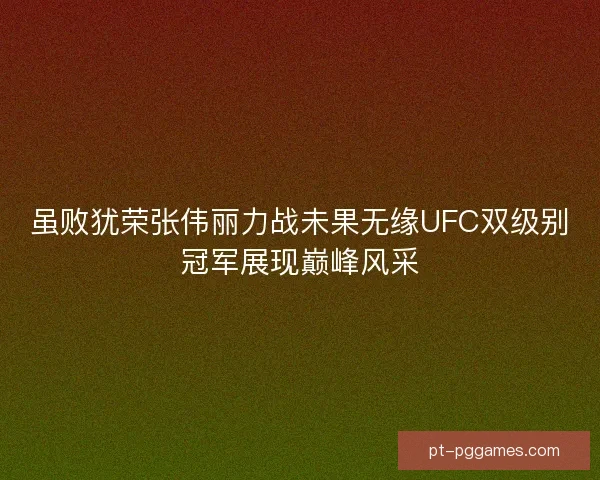 虽败犹荣张伟丽力战未果无缘UFC双级别冠军展现巅峰风采