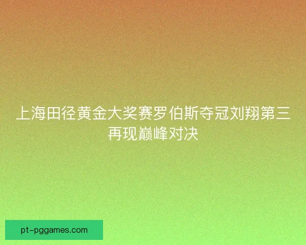 上海田径黄金大奖赛罗伯斯夺冠刘翔第三再现巅峰对决