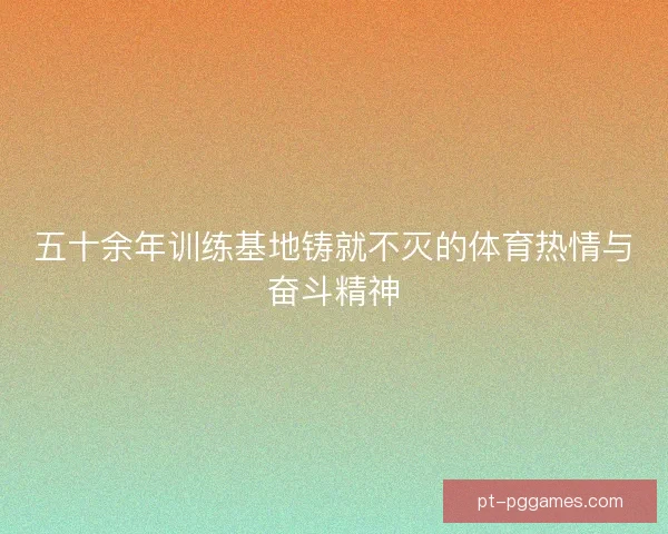 五十余年训练基地铸就不灭的体育热情与奋斗精神