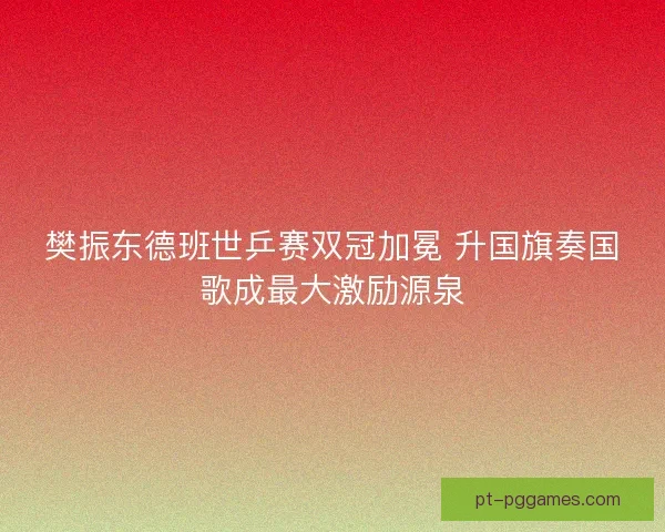 樊振东德班世乒赛双冠加冕 升国旗奏国歌成最大激励源泉