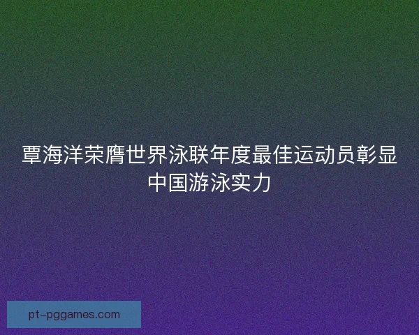 覃海洋荣膺世界泳联年度最佳运动员彰显中国游泳实力 覃海洋荣膺世界泳联年度最佳运动员彰显中国游泳实力