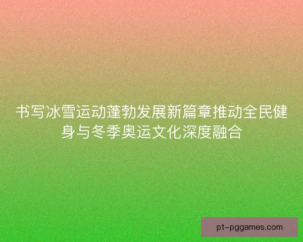 书写冰雪运动蓬勃发展新篇章推动全民健身与冬季奥运文化深度融合 书写冰雪运动蓬勃发展新篇章推动全民健身与冬季奥运文化深度融合