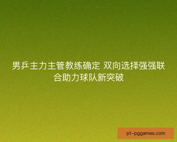 男乒主力主管教练确定 双向选择强强联合助力球队新突破