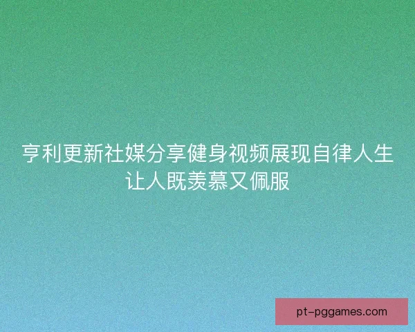 亨利更新社媒分享健身视频展现自律人生让人既羡慕又佩服 亨利更新社媒分享健身视频展现自律人生让人既羡慕又佩服