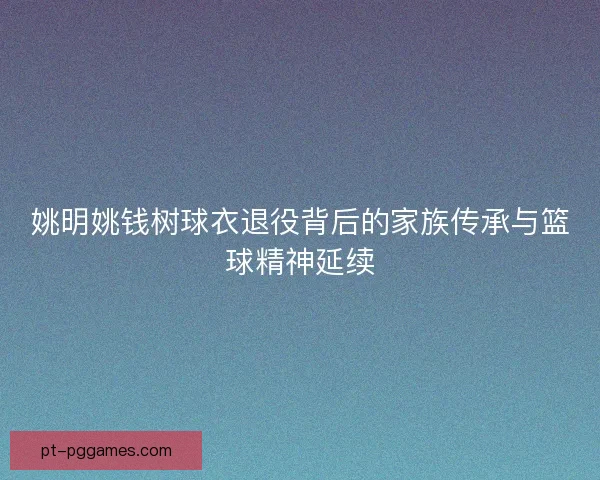 姚明姚钱树球衣退役背后的家族传承与篮球精神延续 姚明姚钱树球衣退役背后的家族传承与篮球精神延续