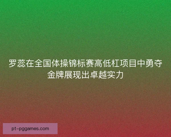 罗蕊在全国体操锦标赛高低杠项目中勇夺金牌展现出卓越实力
