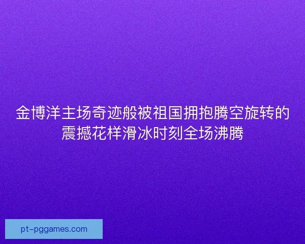 金博洋主场奇迹般被祖国拥抱腾空旋转的震撼花样滑冰时刻全场沸腾