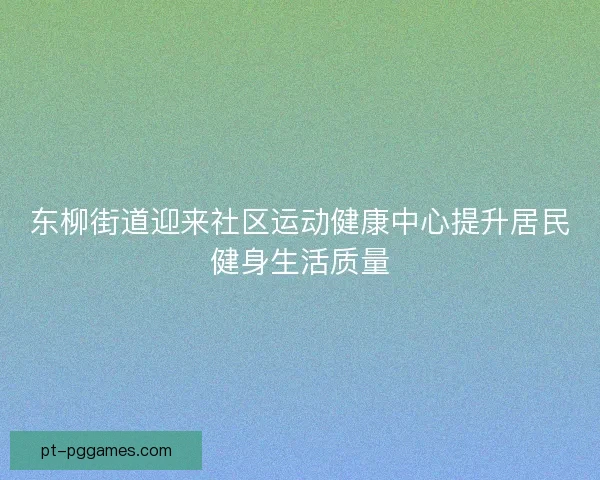 东柳街道迎来社区运动健康中心提升居民健身生活质量