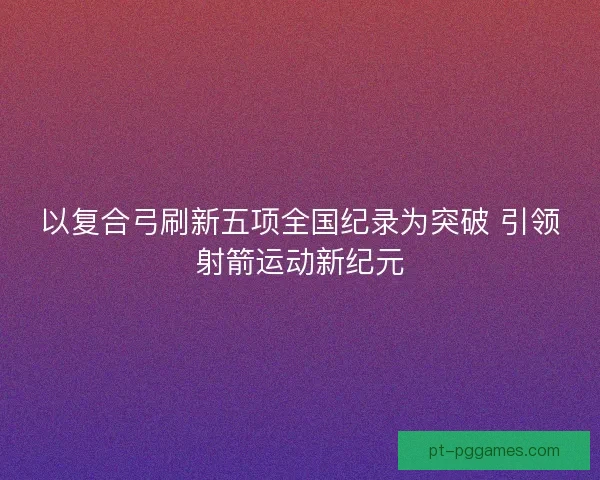 以复合弓刷新五项全国纪录为突破 引领射箭运动新纪元