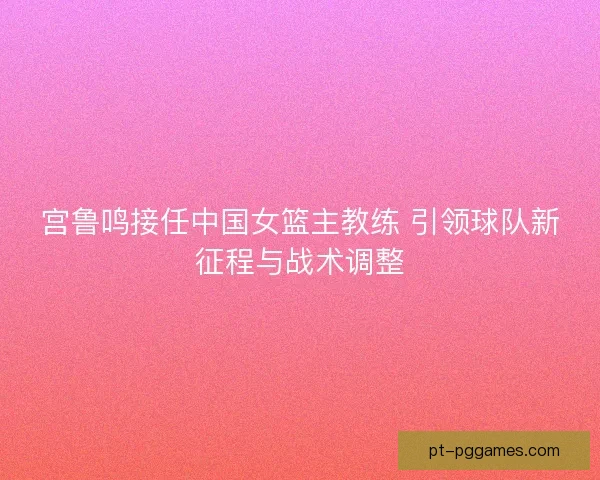 宫鲁鸣接任中国女篮主教练 引领球队新征程与战术调整
