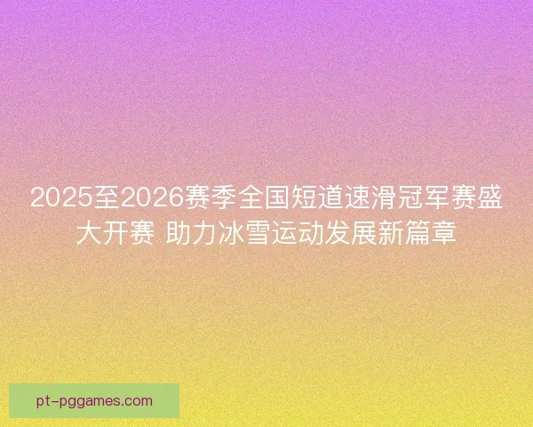 2025至2026赛季全国短道速滑冠军赛盛大开赛 助力冰雪运动发展新篇章