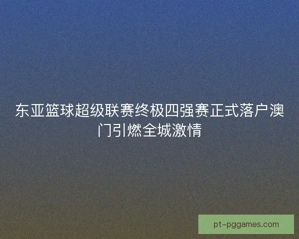 东亚篮球超级联赛终极四强赛正式落户澳门引燃全城激情