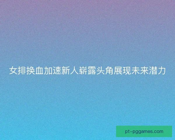 女排换血加速新人崭露头角展现未来潜力